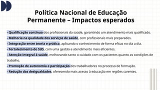 Política Nacional de Educação
Permanente – Impactos esperados
- Qualificação contínua dos profissionais da saúde, garantindo um atendimento mais qualificado.
- Melhoria na qualidade dos serviços de saúde, com profissionais mais preparados.
- Integração entre teoria e prática, aplicando o conhecimento de forma eficaz no dia a dia.
- Fortalecimento do SUS, com uma gestão e atendimento mais eficientes.
- Atenção integral à saúde, melhorando tanto o cuidado com os pacientes quanto as condições de
trabalho.
- Promoção de autonomia e participação dos trabalhadores no processo de formação.
- Redução das desigualdades, oferecendo mais acesso à educação em regiões carentes.
 