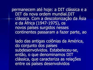 permanecem até hoje: a DIT clássica e a DIT da nova ordem mundial.DIT  clássica. Com a descolonização da Ásia e da África (1947-1975), os  novos países surgidos nesses continentes passaram a fazer parte, ao  lado das antigas colônias da América, do conjunto dos países  subdesenvolvidos. Estabeleceu-se, então, o que denominamos DIT  clássica, que caracteriza as relações entre os países desenvolvidos 