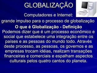 GLOBALIZAÇÃO Computadores e Internet: grande impulso para o processo de globalização  O que é Globalização - Definição Podemos dizer que é um processo econômico e social que estabelece uma integração entre os países e as pessoas do mundo todo. Através deste processo, as pessoas, os governos e as empresas trocam idéias, realizam transações financeiras e comerciais e espalham aspectos culturais pelos quatro cantos do planeta. 