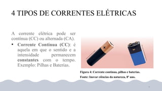 4 TIPOS DE CORRENTES ELÉTRICAS
•
Figura 4: Corrente contínua, pilhas e baterias.
Fonte: Inovar ciências da natureza, 8º ano.
8
 