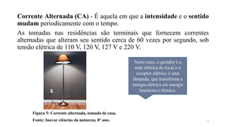 Corrente Alternada (CA) - É aquela em que a intensidade e o sentido
mudam periodicamente com o tempo.
As tomadas nas residências são terminais que fornecem correntes
alternadas que alteram seu sentido cerca de 60 vezes por segundo, sob
tensão elétrica de 110 V, 120 V, 127 V e 220 V.
Figura 5: Corrente alternada, tomada de casa.
Fonte: Inovar ciências da natureza, 8º ano.
Neste caso, o gerador é a
rede elétrica do local e o
receptor elétrico é uma
lâmpada, que transforma a
energia elétrica em energia
luminosa e térmica.
9
 