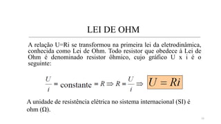 LEI DE OHM
A relação U=Ri se transformou na primeira lei da eletrodinâmica,
conhecida como Lei de Ohm. Todo resistor que obedece à Lei de
Ohm é denominado resistor ôhmico, cujo gráfico U x i é o
seguinte:
A unidade de resistência elétrica no sistema internacional (SI) é
ohm (Ω).
12
 