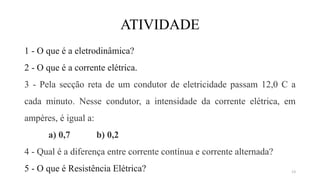 ATIVIDADE
1 - O que é a eletrodinâmica?
2 - O que é a corrente elétrica.
3 - Pela secção reta de um condutor de eletricidade passam 12,0 C a
cada minuto. Nesse condutor, a intensidade da corrente elétrica, em
ampères, é igual a:
a) 0,7 b) 0,2
4 - Qual é a diferença entre corrente contínua e corrente alternada?
5 - O que é Resistência Elétrica? 13
 