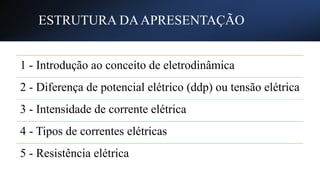 ESTRUTURA DAAPRESENTAÇÃO
1 - Introdução ao conceito de eletrodinâmica
2 - Diferença de potencial elétrico (ddp) ou tensão elétrica
3 - Intensidade de corrente elétrica
4 - Tipos de correntes elétricas
5 - Resistência elétrica
 