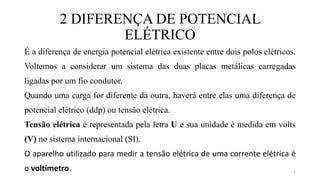 2 DIFERENÇA DE POTENCIAL
ELÉTRICO
É a diferença de energia potencial elétrica existente entre dois polos elétricos.
Voltemos a considerar um sistema das duas placas metálicas carregadas
ligadas por um fio condutor.
Quando uma carga for diferente da outra, haverá entre elas uma diferença de
potencial elétrico (ddp) ou tensão elétrica.
Tensão elétrica é representada pela letra U e sua unidade é medida em volts
(V) no sistema internacional (SI).
O aparelho utilizado para medir a tensão elétrica de uma corrente elétrica é
o voltímetro. 3
 