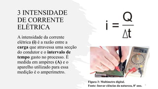 3 INTENSIDADE
DE CORRENTE
ELÉTRICA
A intensidade da corrente
elétrica (i) é a razão entre a
carga que atravessa uma secção
do condutor e o intervalo de
tempo gasto no processo. É
medida em ampères (A) e o
aparelho utilizado para essa
medição é o amperímetro.
Figura 3: Multímetro digital.
Fonte: Inovar ciências da natureza, 8º ano. 5
 