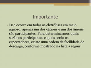 Importante
• Isso ocorre em todas as eletrólises em meio
aquoso: apenas um dos cátions e um dos ânions
são participantes. Para determinarmos quais
serão os participantes e quais serão os
espectadores, existe uma ordem de facilidade de
descarga, conforme mostrado na lista a seguir
 