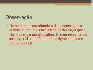 Observação
• Desse modo, consultando a lista, vemos que o
cátion H+ tem mais facilidade de descarga que o
Na+ que é um metal alcalino. E, com respeito aos
ânions, o Cl- é um ânion não oxigenado e mais
reativo que OH-.
 