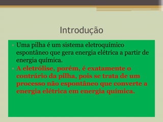 Introdução
• Uma pilha é um sistema eletroquímico
espontâneo que gera energia elétrica a partir de
energia química.
• A eletrólise, porém, é exatamente o
contrário da pilha, pois se trata de um
processo não espontâneo que converte a
energia elétrica em energia química.
 