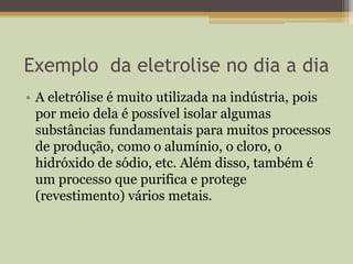 Exemplo da eletrolise no dia a dia
• A eletrólise é muito utilizada na indústria, pois
por meio dela é possível isolar algumas
substâncias fundamentais para muitos processos
de produção, como o alumínio, o cloro, o
hidróxido de sódio, etc. Além disso, também é
um processo que purifica e protege
(revestimento) vários metais.
 