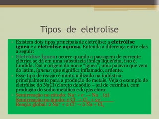 Tipos de eletrolise
• Existem dois tipos principais de eletrólise: a eletrólise
ígnea e a eletrólise aquosa. Entenda a diferença entre elas
a seguir:
• Eletrólise Ígnea: ocorre quando a passagem de corrente
elétrica se dá em uma substância iônica liquefeita, isto é,
fundida. Daí a origem do nome “ígnea”, uma palavra que vem
do latim, ígneus, que significa inflamado, ardente.
• Esse tipo de reação é muito utilizado na indústria,
principalmente para a produção de metais. Veja o exemplo de
eletrólise do NaCl (cloreto de sódio – sal de cozinha), com
produção do sódio metálico e do gás cloro:
• Semirreação no cátodo: Na+ + e- → Na . (2)
Semirreação no ânodo: 2 Cl- → Cl2 + 2e-____
Reação global: 2 Na+ + 2 Cl- → 2 Na + Cl2
 