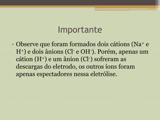 Importante
• Observe que foram formados dois cátions (Na+ e
H+) e dois ânions (Cl- e OH-). Porém, apenas um
cátion (H+) e um ânion (Cl-) sofreram as
descargas do eletrodo, os outros íons foram
apenas espectadores nessa eletrólise.
 