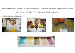 Revestimento - é uma substância ou produto aplicado sobre a superfície de embalagens ou equipamentos para
alimentos com a finalidade de protegê-los e prolongar sua vida útil.
Embalagem que você pode comer
 