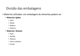 Divisão das embalagens
• Materiais utilizados em embalagem de alimentos podem ser
• Materiais rígidos
• Vidro
• Metais
• Madeira
• Plásticos
• Materiais flexíveis
• Papel
• Papelão
• Plásticos
• Filmes metálicos
• Cortiça
 