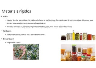 Materiais rígidos
• Vidro
• Líquido de alta viscosidade, formado pela fusão e resfriamento, formando sais de concentrações diferentes, que
alteram propriedades como por exemplo a coloração
• Resiste a compressão, corrosão, impermeabilidade a gases, mas pouco resistente a tração
• Vantagem
• Transparência que permite ver o produto embalado
• Desvantagem
• Fragilidade e peso
 