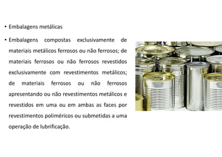 • Embalagens metálicas
• Embalagens compostas exclusivamente de
materiais metálicos ferrosos ou não ferrosos; de
materiais ferrosos ou não ferrosos revestidos
exclusivamente com revestimentos metálicos;
de materiais ferrosos ou não ferrosos
apresentando ou não revestimentos metálicos e
revestidos em uma ou em ambas as faces por
revestimentos poliméricos ou submetidas a uma
operação de lubrificação.
 