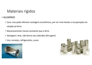 Materiais rígidos
• ALUMÍNIO
• Caro, mas pode oferecer vantagens econômicas, por ser mais barata a recuperação em
relação ao ferro
• Mecanicamente menos resistente que o ferro
• Vantagens: leve, não forma sais coloridos (ferrugem)
• Uso: cervejas, refrigerantes, sucos.
 