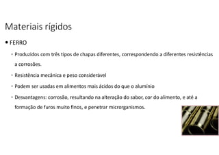 Materiais rígidos
 FERRO
◦ Produzidos com três tipos de chapas diferentes, correspondendo a diferentes resistências
a corrosões.
◦ Resistência mecânica e peso considerável
◦ Podem ser usadas em alimentos mais ácidos do que o alumínio
◦ Desvantagens: corrosão, resultando na alteração do sabor, cor do alimento, e até a
formação de furos muito finos, e penetrar microrganismos.
 