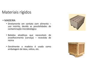 Materiais rígidos
• MADEIRA
• Diretamente em contato com alimento –
uso restrito, devido as possibilidades de
contaminação microbiológica
• Bebidas alcoólicas que necessitam de
envelhecimento (cerveja) – revestida de
resina
• Geralmente a madeira é usada como
embalagem de latas, vidros, etc.
 