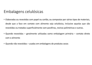 Embalagens celulósicas
• Elaboradas ou revestidas com papel ou cartão, ou compostas por vários tipos de materiais,
desde que a face em contato com alimento seja celulósica, inclusive aquelas que são
revestidas ou tratadas superficialmente com parafinas, resinas poliméricas e outras.
• Quando revestidas – geralmente utilizadas como embalagem primária – contato direto
com o alimento
• Quando não revestidas – usadas em embalagens de produtos secos
 