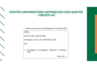 CENTRO UNIVERSITÁRIO APPARECIDO DOS SANTOS
- UNICEPLAC
G597e
Goersch, Maria Clara da Silva.
Embalagens. Gama, DF: UNICEPLAC, 2022.
24 p.
1. Embalagens. 2. Embalagens - Materiais. 3. Nutrição. I.
Título.
CDU: 612.3
Dados Internacionais de Catalogação na Publicação (CIP)
 