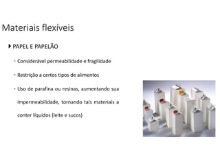 Materiais flexíveis
 PAPEL E PAPELÃO
◦ Considerável permeabilidade e fragilidade
◦ Restrição a certos tipos de alimentos
◦ Uso de parafina ou resinas, aumentando sua
impermeabilidade, tornando tais materiais a
conter líquidos (leite e sucos)
 