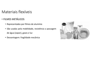 Materiais flexíveis
• FILMES METÁLICOS
• Representados por filmes de alumínio
• São usadas pela mobilidade, resistência a passagem
de água (vapor), gases e luz
• Desvantagem: fragilidade mecânica
 
