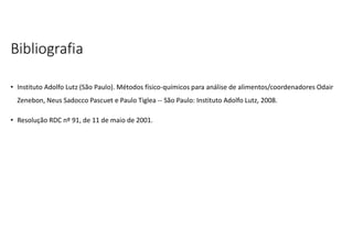 Bibliografia
• Instituto Adolfo Lutz (São Paulo). Métodos físico-químicos para análise de alimentos/coordenadores Odair
Zenebon, Neus Sadocco Pascuet e Paulo Tiglea -- São Paulo: Instituto Adolfo Lutz, 2008.
• Resolução RDC nº 91, de 11 de maio de 2001.
 