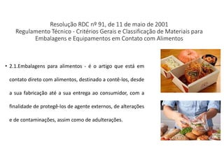 Resolução RDC nº 91, de 11 de maio de 2001
Regulamento Técnico - Critérios Gerais e Classificação de Materiais para
Embalagens e Equipamentos em Contato com Alimentos
• 2.1.Embalagens para alimentos - é o artigo que está em
contato direto com alimentos, destinado a contê-los, desde
a sua fabricação até a sua entrega ao consumidor, com a
finalidade de protegê-los de agente externos, de alterações
e de contaminações, assim como de adulterações.
 