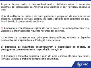 A partir desses textos e dos conhecimentos históricos sobre o início dos
sistemas de colonização da América pela Espanha e por Portugal, conclui-se
que:
a) A abundância de prata e de ouro garantiu o progresso da manufatura na
Espanha, enquanto Portugal perdeu os lucros obtidos com comércio de pau-
brasil devido à concorrência antilhana.
b) Ambos implementaram o regime de porto único e de monopólio comercial,
visando à apropriação das riquezas naturais das colônias.
c) Ambos se basearam nos princípios mercantilistas, embora a Espanha
desenvolvesse a agricultura, e Portugal, o metalismo.
d) Enquanto os espanhóis desenvolveram a exploração de metais, os
portugueses concentraram-se na produção de açúcar.
e) Enquanto a Espanha explorou a mão de obra escrava africana nas minas,
Portugal utilizou o trabalho compulsório dos índios.
 