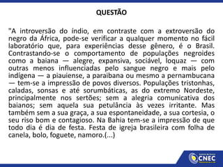 QUESTÃO
"A introversão do índio, em contraste com a extroversão do
negro da África, pode-se verificar a qualquer momento no fácil
laboratório que, para experiências desse gênero, é o Brasil.
Contrastando-se o comportamento de populações negroides
como a baiana — alegre, expansiva, sociável, loquaz — com
outras menos influenciadas pelo sangue negro e mais pelo
indígena — a piauiense, a paraibana ou mesmo a pernambucana
— tem-se a impressão de povos diversos. Populações tristonhas,
caladas, sonsas e até sorumbáticas, as do extremo Nordeste,
principalmente nos sertões; sem a alegria comunicativa dos
baianos; sem aquela sua petulância às vezes irritante. Mas
também sem a sua graça, a sua espontaneidade, a sua cortesia, o
seu riso bom e contagioso. Na Bahia tem-se a impressão de que
todo dia é dia de festa. Festa de igreja brasileira com folha de
canela, bolo, foguete, namoro.(...)
 