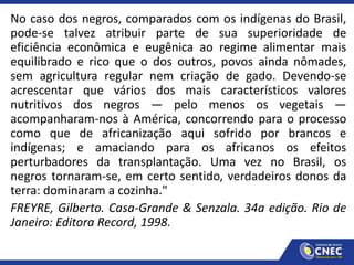 No caso dos negros, comparados com os indígenas do Brasil,
pode-se talvez atribuir parte de sua superioridade de
eficiência econômica e eugênica ao regime alimentar mais
equilibrado e rico que o dos outros, povos ainda nômades,
sem agricultura regular nem criação de gado. Devendo-se
acrescentar que vários dos mais característicos valores
nutritivos dos negros — pelo menos os vegetais —
acompanharam-nos à América, concorrendo para o processo
como que de africanização aqui sofrido por brancos e
indígenas; e amaciando para os africanos os efeitos
perturbadores da transplantação. Uma vez no Brasil, os
negros tornaram-se, em certo sentido, verdadeiros donos da
terra: dominaram a cozinha."
FREYRE, Gilberto. Casa-Grande & Senzala. 34a edição. Rio de
Janeiro: Editora Record, 1998.
 
