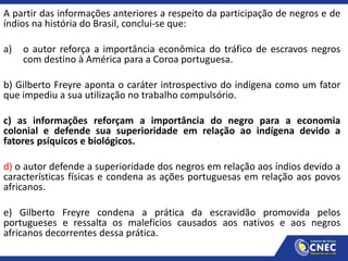 A partir das informações anteriores a respeito da participação de negros e de
índios na história do Brasil, conclui-se que:
a) o autor reforça a importância econômica do tráfico de escravos negros
com destino à América para a Coroa portuguesa.
b) Gilberto Freyre aponta o caráter introspectivo do indígena como um fator
que impediu a sua utilização no trabalho compulsório.
c) as informações reforçam a importância do negro para a economia
colonial e defende sua superioridade em relação ao indígena devido a
fatores psíquicos e biológicos.
d) o autor defende a superioridade dos negros em relação aos índios devido a
características físicas e condena as ações portuguesas em relação aos povos
africanos.
e) Gilberto Freyre condena a prática da escravidão promovida pelos
portugueses e ressalta os malefícios causados aos nativos e aos negros
africanos decorrentes dessa prática.
 