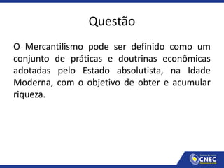 Questão
O Mercantilismo pode ser definido como um
conjunto de práticas e doutrinas econômicas
adotadas pelo Estado absolutista, na Idade
Moderna, com o objetivo de obter e acumular
riqueza.
 