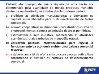 Partindo do princípio de que a riqueza de uma nação era
determinada pela quantidade de metais preciosos mantidos
dentro de seu território, os estados absolutos desse período
a) proibiam as atividades manufatureiras e desviavam os
capitais assim liberados para o desenvolvimento de frotas
comerciais.
b) criavam cooperativas multinacionais para dividir os custos de
empreendimentos, como a colonização de áreas periféricas.
c) estimulavam a livre iniciativa, submetendo as atividades
econômicas rurais e urbanas ao monopólio estatal.
d) utilizavam políticas intervencionistas para regular o
funcionamento da economia e obter uma balança comercial
favorável.
e) estabeleciam a lei da oferta e da procura para garantir a livre
concorrência e eliminar os entraves ao desenvolvimento
comercial.
 