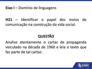 Eixo I – Domínio de linguagens
H21 – Identificar o papel dos meios de
comunicação na construção da vida social.
QUESTÃO
Analise atentamente o cartaz de propaganda
veiculado na década de 1960 e leia o texto que
faz parte de tal cartaz:
 