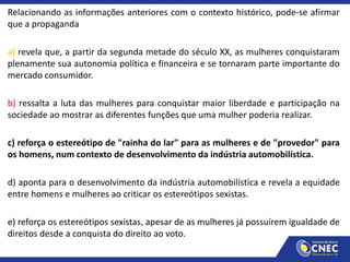 Relacionando as informações anteriores com o contexto histórico, pode-se afirmar
que a propaganda
a) revela que, a partir da segunda metade do século XX, as mulheres conquistaram
plenamente sua autonomia política e financeira e se tornaram parte importante do
mercado consumidor.
b) ressalta a luta das mulheres para conquistar maior liberdade e participação na
sociedade ao mostrar as diferentes funções que uma mulher poderia realizar.
c) reforça o estereótipo de "rainha do lar" para as mulheres e de "provedor" para
os homens, num contexto de desenvolvimento da indústria automobilística.
d) aponta para o desenvolvimento da indústria automobilística e revela a equidade
entre homens e mulheres ao criticar os estereótipos sexistas.
e) reforça os estereótipos sexistas, apesar de as mulheres já possuírem igualdade de
direitos desde a conquista do direito ao voto.
 