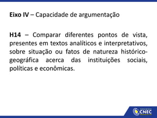 Eixo IV – Capacidade de argumentação
H14 – Comparar diferentes pontos de vista,
presentes em textos analíticos e interpretativos,
sobre situação ou fatos de natureza histórico-
geográfica acerca das instituições sociais,
políticas e econômicas.
 