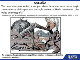 QUESTÃO
"De uma hora para outra, a antiga cidade desapareceu e outra surgiu
como se fosse obtida por uma mutação de teatro. Havia mesmo na coisa
muito de cenografia."
Lima Barreto. Os Bruzundangas, em Obras de Lima Barreto. São Paulo: Brasiliense, 1956, p. 106.
Na imagem, charge satirizando as políticas públicas realizadas no Brasil no
começo do século XX.
 