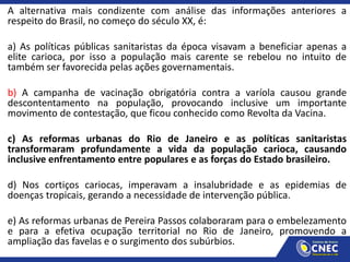 A alternativa mais condizente com análise das informações anteriores a
respeito do Brasil, no começo do século XX, é:
a) As políticas públicas sanitaristas da época visavam a beneficiar apenas a
elite carioca, por isso a população mais carente se rebelou no intuito de
também ser favorecida pelas ações governamentais.
b) A campanha de vacinação obrigatória contra a varíola causou grande
descontentamento na população, provocando inclusive um importante
movimento de contestação, que ficou conhecido como Revolta da Vacina.
c) As reformas urbanas do Rio de Janeiro e as políticas sanitaristas
transformaram profundamente a vida da população carioca, causando
inclusive enfrentamento entre populares e as forças do Estado brasileiro.
d) Nos cortiços cariocas, imperavam a insalubridade e as epidemias de
doenças tropicais, gerando a necessidade de intervenção pública.
e) As reformas urbanas de Pereira Passos colaboraram para o embelezamento
e para a efetiva ocupação territorial no Rio de Janeiro, promovendo a
ampliação das favelas e o surgimento dos subúrbios.
 