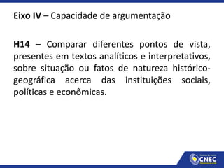 Eixo IV – Capacidade de argumentação
H14 – Comparar diferentes pontos de vista,
presentes em textos analíticos e interpretativos,
sobre situação ou fatos de natureza histórico-
geográfica acerca das instituições sociais,
políticas e econômicas.
 