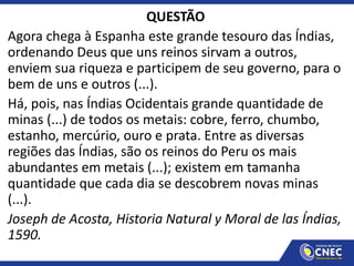QUESTÃO
Agora chega à Espanha este grande tesouro das Índias,
ordenando Deus que uns reinos sirvam a outros,
enviem sua riqueza e participem de seu governo, para o
bem de uns e outros (...).
Há, pois, nas Índias Ocidentais grande quantidade de
minas (...) de todos os metais: cobre, ferro, chumbo,
estanho, mercúrio, ouro e prata. Entre as diversas
regiões das Índias, são os reinos do Peru os mais
abundantes em metais (...); existem em tamanha
quantidade que cada dia se descobrem novas minas
(...).
Joseph de Acosta, Historia Natural y Moral de las Índias,
1590.
 