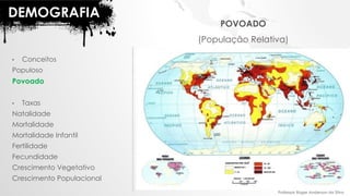 DEMOGRAFIA
• Conceitos
Populoso
Povoado
• Taxas
Natalidade
Mortalidade
Mortalidade Infantil
Fertilidade
Fecundidade
Crescimento Vegetativo
Crescimento Populacional
POVOADO
(População Relativa)
Professor Roger Anderson da Silva
 