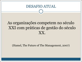 DESAFIO ATUAL

As organizações competem no século
XXI com práticas de gestão do século
XX.
(Hamel, The Future of The Management, 2007)

 