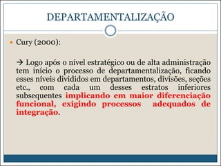 DEPARTAMENTALIZAÇÃO
 Cury (2000):

 Logo após o nível estratégico ou de alta administração
tem início o processo de departamentalização, ficando
esses níveis divididos em departamentos, divisões, seções
etc., com cada um desses estratos inferiores
subsequentes implicando em maior diferenciação
funcional, exigindo processos
adequados de
integração.

 