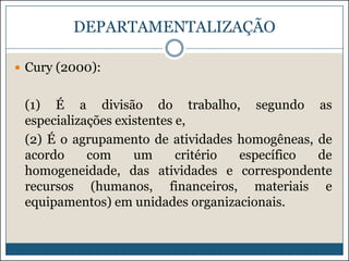 DEPARTAMENTALIZAÇÃO
 Cury (2000):

(1) É a divisão do trabalho, segundo as
especializações existentes e,
(2) É o agrupamento de atividades homogêneas, de
acordo
com
um
critério
específico
de
homogeneidade, das atividades e correspondente
recursos (humanos, financeiros, materiais e
equipamentos) em unidades organizacionais.

 