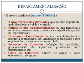 DEPARTAMENTALIZAÇÃO
 É preciso considerar (na área FORMAL):
1.
2.

3.

4.

5.

A importância das atividades: quanto mais importante,
mais elevado no nível de hierarquia;
Ênfase ou não na especialização: há uma tendência a
um maior desenvolvimento de técnica e experiência quando
há especialização;
Processo de Coordenação: a departamentalização deve
facilitar a coordenação. Ex.: Atividades coordenadas e com
objetivos únicos devem ter o mesmo chefe;
Processo de Controle: definição das atividades.,
posicionamento
do
supervisor,
prioridades
entre
departamentos etc;
Custo da Estrutura: número de órgãos x custo
operacional da empresa.

 