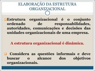 ELABORAÇÃO DA ESTRUTURA
ORGANIZACIONAL
Estrutura

organizacional é o conjunto
ordenado
de
responsabilidades,
autoridades, comunicações e decisões das
unidades organizacionais de uma empresa.

A estrutura organizacional é dinâmica.
 Considera as questões informais e deve

buscar
o
alcance
organizacionais.

dos

objetivos

 