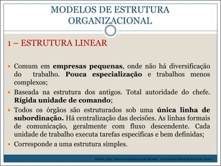 MODELOS DE ESTRUTURA
ORGANIZACIONAL
1 – ESTRUTURA LINEAR
 Comum em empresas pequenas, onde não há diversificação

do
trabalho. Pouca especialização e trabalhos menos
complexos;
 Baseada na estrutura dos antigos. Total autoridade do chefe.
Rígida unidade de comando;
 Todos os órgãos são estruturados sob uma única linha de
subordinação. Há centralização das decisões. As linhas formais
de comunicação, geralmente com fluxo descendente. Cada
unidade de trabalho executa tarefas especificas e bem definidas;
 Corresponde a uma estrutura simples.
Picchiai, Djair. Estruturas Organizacionais Modelos. Universidade Federal de São Paulo. (2010)

 