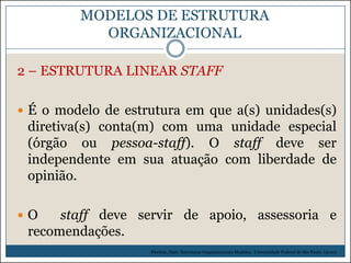 MODELOS DE ESTRUTURA
ORGANIZACIONAL
2 – ESTRUTURA LINEAR STAFF
 É o modelo de estrutura em que a(s) unidades(s)

diretiva(s) conta(m) com uma unidade especial
(órgão ou pessoa-staff). O staff deve ser
independente em sua atuação com liberdade de
opinião.
O

staff deve servir de apoio, assessoria e
recomendações.
Picchiai, Djair. Estruturas Organizacionais Modelos. Universidade Federal de São Paulo. (2010)

 